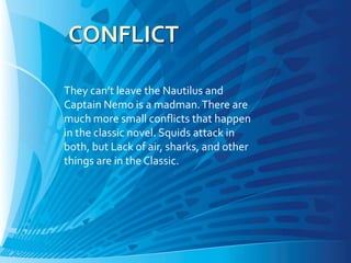 They can’t leave the Nautilus and
Captain Nemo is a madman. There are
much more small conflicts that happen
in the classic novel. Squids attack in
both, but Lack of air, sharks, and other
things are in the Classic.
 