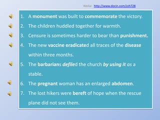 Weilaihttp://www.docin.com/zzh728A monument was built to commemorate the victory.The children huddled together for warmth.Censure is sometimes harder to bear than punishment.The new vaccineeradicated all traces of the disease within three months.The barbarians defiled the church by using it as a stable.The pregnant woman has an enlarged abdomen.The lost hikers were bereft of hope when the rescue plane did not see them.