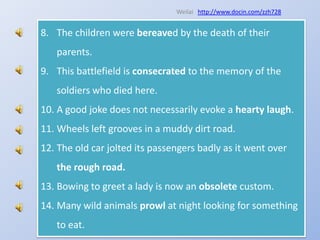Weilaihttp://www.docin.com/zzh728The children were bereaved by the death of their parents.This battlefield is consecrated to the memory of the soldiers who died here.A good joke does not necessarily evoke a hearty laugh.Wheels left grooves in a muddy dirt road.The old car jolted its passengers badly as it went over the rough road.Bowing to greet a lady is now an obsolete custom.Many wild animals prowl at night looking for something to eat.