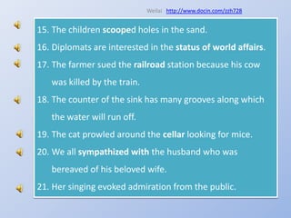 Weilaihttp://www.docin.com/zzh728The children scooped holes in the sand.Diplomats are interested in the status of world affairs.The farmer sued the railroad station because his cow was killed by the train.The counter of the sink has many grooves along which the water will run off.The cat prowled around the cellar looking for mice.We all sympathized with the husband who was bereaved of his beloved wife.Her singing evoked admiration from the public.