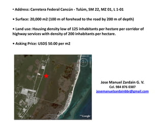 • Address: Carretera Federal Cancún - Tulúm, SM 22, MZ 01, L 1-01

• Surface: 20,000 m2 (100 m of forehead to the road by 200 m of depth)

• Land use: Housing density low of 125 inhabitants per hectare per corridor of
highway services with density of 200 inhabitants per hectare.

• Asking Price: USD$ 50.00 per m2




                                                    Jose Manuel Zardain G. V.
                                                        Cel. 984 876 0387
                                                 josemanuelzardainbbr@gmail.com
 