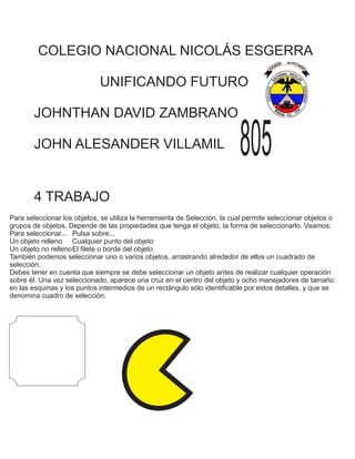 COLEGIO NACIONAL NICOLÁS ESGERRA
UNIFICANDO FUTURO
JOHNTHAN DAVID ZAMBRANO
JOHN ALESANDER VILLAMIL 805
4 TRABAJO
Para seleccionar los objetos, se utiliza la herramienta de Selección, la cual permite seleccionar objetos o
grupos de objetos. Depende de las propiedades que tenga el objeto, la forma de seleccionarlo. Veamos:
Para seleccionar... Pulsa sobre...
Un objeto relleno Cualquier punto del objeto
Un objeto no rellenoEl filete o borde del objeto
También podemos seleccionar uno o varios objetos, arrastrando alrededor de ellos un cuadrado de
selección.
Debes tener en cuenta que siempre se debe seleccionar un objeto antes de realizar cualquier operación
sobre él. Una vez seleccionado, aparece una cruz en el centro del objeto y ocho manejadores de tamaño
en las esquinas y los puntos intermedios de un rectángulo sólo identificable por estos detalles, y que se
denomina cuadro de selección.