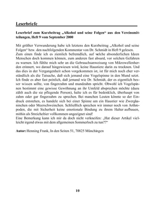 Leserbriefe_____________________________________________
Leserbrief zum Kurzbeitrag „Alkohol und seine Folgen“ aus den Vereinsmit-
teilungen, Heft 9 vom September 2000

Mit größter Verwunderung habe ich letztens den Kurzbeitrag „Alkohol und seine
Folgen“ bzw. den nachfolgenden Kommentar von Dr. Schmidt in Heft 9 gelesen.
Zum einen finde ich es ziemlich befremdlich, auf w    elche absonderlichen Ideen
Menschen doch kommen können, zum anderen fast absurd, vor solchen Gefahren
zu warnen. Ich fühlte mich sehr an die Gebrauchsanweisung von Mikrowellenher-
den erinnert, wo darauf hingewiesen wird, keine Haustiere darin zu trocknen. Und
das dies in der Vergangenheit schon vorgekommen ist, ist für mich noch eher ver-
ständlich als die Tatsache, daß sich jemand eine Vogelspinne in den Mund setzt.
Ich finde es aber fast peinlich, daß jemand wie Dr. Schmidt, der es eigentlich bes-
ser wissen sollte, von fingerzahm und mundzahm spricht. Obwohl ich Vogelspin-
nen bestimmt eine gewisse Gewöhnung an ihr Umfeld absprechen möchte (dazu
zählt auch die sie pflegende Person), halte ich es für bedenklich, überhaupt von
zahm oder gar fingerzahm zu sprechen. Bei manchen Leuten könnte so der Ein-
druck entstehen, es handele sich bei einer Spinne um ein Haustier wie Zwergka-
ninchen oder Meerschweinchen. Schließlich sprechen wir immer noch von Arthro-
poden, die mit Sicherheit keine emotionale Bindung zu ihrem Halter aufbauen,
mithin als Streicheltier vollkommen ungeeignet sind!
Eine Bemerkung kann ich mir da doch nicht verkneifen: „Hat dieser Artikel viel-
leicht irgend etwas mit dem allgemeinen Sommerloch zu tun??“

Autor: Henning Frank, In den Seiten 51, 70825 Münchingen




                                        10
 