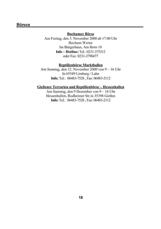 Börsen_________________________________________________
                           Bochumer Börse
             Am Freitag, den 3. November 2000 ab 17.00 Uhr
                            Bochum Werne
                      Im Bürgerhaus, Am Born 10
                   Info – Hotline: Tel.: 0231-375312
                         oder Fax: 0231-3798477

                      Reptilienbörse Markthallen
           Am Sonntag, den 12. November 2000 von 9 – 16 Uhr
                        In 65549 Limburg / Lahn
                Info: Tel.: 06483-7528 , Fax: 06483-2112

         Gießener Terrarien und Reptilienbörse – Hessenhallen
              Am Samstag, den 9 Dezember von 9 – 16 Uhr
              Hessenhallen, Rodheimer Str.in 35398 Gießen
                 Info: Tel.: 06483-7528 , Fax: 06483-2112




                                  18
 