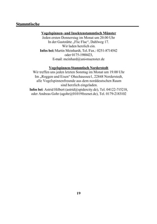 Stammtische____________________________________________
              Vogelspinnen- und Insektenstammtisch Münster
              Jeden ersten Donnerstag im Monat um 20.00 Uhr
                  In der Gaststätte „Flic Flac“, Dahlweg 17.
                            Wir laden herzlich ein.
             Infos bei: Martin Meinhardt, Tel./Fax.: 0251-8714542
                              oder 0175-1988423,
                     E-mail: meinhard@uni-muenster.de

                    Vogelspinnen-Stammtisch Norderstedt
        Wir treffen uns jeden letzten Sonntag im Monat um 19.00 Uhr
         Im „Roggen und Eisen“ Ohechaussee1, 22848 Norderstedt,
           alle Vogelspinnenfreunde aus dem norddeutschen Raum
                            sind herzlich eingeladen.
      Infos bei: Astrid Hilbert (astrid@spidercity.de), Tel. 04122-715218,
       oder Andreas Gohr (agohr@01019freenet.de), Tel. 0179-2183102




                                      19
 
