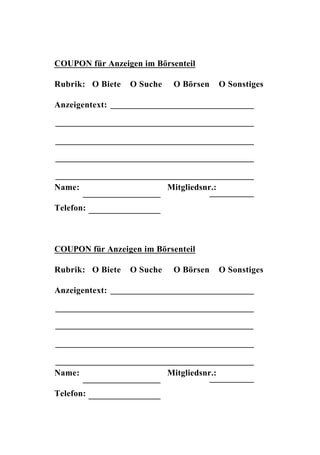 COUPON für Anzeigen im Börsenteil

Rubrik: O Biete   O Suche    O Börsen       O Sonstiges

Anzeigentext:




Name:                       Mitgliedsnr.:

Telefon:



COUPON für Anzeigen im Börsenteil

Rubrik: O Biete   O Suche    O Börsen       O Sonstiges

Anzeigentext:




Name:                       Mitgliedsnr.:

Telefon:
 