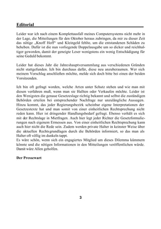 Editorial________________________________________________
Leider war ich nach einem Komplettausfall meines Computersystems nicht mehr in
der Lage, die Mitteilungen für den Oktober heraus zubringen, da mir zu dieser Zeit
das nötige „Knoff Hoff“ und Kleingeld fehlte, um die entstandenen Schäden zu
beheben. Dafür ist die nun vorliegende Doppelausgabe um so dicker und reichhal-
tiger geworden, damit der geneigte Leser wenigstens ein wenig Entschädigung für
seine Geduld bekommt.

Leider hat dieses Jahr die Jahreshauptversammlung aus verschiedenen Gründen
nicht stattgefunden. Ich bin durchaus dafür, diese neu anzuberaumen. Wer sich
meinem Vorschlag anschließen möchte, melde sich doch bitte bei einen der beiden
Vorsitzenden.

Ich bin oft gefragt worden, welche Arten unter Schutz stehen und wie man mit
diesen verfahren muß, wenn man sie Hallten oder Verkaufen möchte. Leider ist
den Wenigsten die genaue Gesetzeslage richtig bekannt und selbst die zuständigen
Behörden erteilen bei entsprechender Nachfrage nur unzulängliche Aussagen.
Hinzu kommt, das jeder Regierungsbezirk scheinbar eigene Interpretationen der
Gesetzestexte hat und man somit von einer einheitlichen Rechtsprechung nicht
reden kann. Hier ist dringender Handlungsbedarf gefragt. Ebenso verhält es sich
mit der Rechtslage in Mietfragen. Auch hier legt jeder Richter die Gesetzformulie-
rungen nach eigenem Ermessen aus. Von einer einheitlichen Rechtsprechung kann
auch hier nicht die Rede sein. Zudem werden private Halter in keinster Weise über
die aktuellen Rechtsgrundlagen durch die Behörden informiert, so das man als
Halter oft völlig im dunkeln tappt.
Es wäre schön, wenn sich ein engagiertes Mitglied um dieses Dilemma kümmern
könnte und die nötigen Informationen in den Mitteilungen veröffentlichen würde.
Damit wäre Allen geholfen.

Der Pressewart




                                        3
 