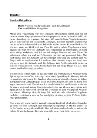 Berichte________________________________________________
@us dem Web gefischt!

        Heute: Aufzucht von Spiderlingen – auch für Anfänger?
        Von: Astrid Hilbert, Heidgraben

Meine erste Vogelspinne war eine semiadulte Brachypelma smithi, und wie mir
mehrere andere Vogelspinnenhalter bereits prophezeit hatten, bekam ich bald Lust,
meine Sammlung zu erweitern. Bei etwa 800 verschiedenen Vogelspinnenarten
gibt es viele schöne und interessante Gattungen, die mich ebenfalls interessierten
und so sollte es schon nach kurzer Zeit nicht nur bei meiner B. smithi bleiben. Da
ich aber weder das Geld noch den Platz für weitere adulte Vogelspinnen hatte,
begann ich mich über die Aufzucht von Jungspinnen zu informieren. Ich hatte
zuerst einige Vorbehalte, weil ich erst seit einigen Monaten mit dem Thema V     o-
gelspinnen befasst war und nur Erfahrungen mit einer Art gesammelt hatte. Man
liest häufig, dass die Aufzucht von Spiderlingen schwierig und deshalb dem An-
fänger nicht zu empfehlen ist. Ich wollte es aber trotzdem wagen und heute kann
ich sagen, dass die Aufzucht auch für Anfänger kein Problem darstellt, sofern sie
sich ein wenig mit dem Thema beschäftigen und auf einige Dinge, wie z.B. Tem-
peratur und Luftfeuchtigkeit, achten.

Bei mir sah es jedoch zuerst so aus, als wären alle Warnungen als Anfänger keine
Spiderlinge anzuschaffen, berechtigt. Mein erster Spiderling der Gattung Avicula-
ria versicolor starb nach drei Wochen, ohne auch nur einmal gefressen zu haben.
Temperatur und Luftfeuchtigkeit waren im Normalbereich, ich kann bis heute nicht
sagen, warum sie starb. Danach war ich ziemlich frustriert und hatte ein schlechtes
Gewissen, aufgrund meiner Unkenntnis das Leben der kleinen Vogelspinne aufs
Spiel gesetzt zu haben und verwarf den Gedanken an eine erfolgreiche Aufzucht
erst einmal. Allerdings nicht für lange Zeit, weil mir viele befreundete Vogelspin-
nenhalter versicherten, dass es fast unmöglich ist, ohne jegliche Verluste Spider-
linge großzuziehen.

Also wagte ich einen zweiten Versuch - diesmal kaufte ich gleich einige Spiderlin-
ge mehr, was dem Anfänger auch unbedingt zu empfehlen ist. Bei nur einem Tier
ist der Verlust sehr groß – und leider lässt sich dies manchmal nicht vermeiden, die
Schuld für ein Sterben des Tieres ist keinesfalls immer beim Halter zu suchen.


                                         4
 