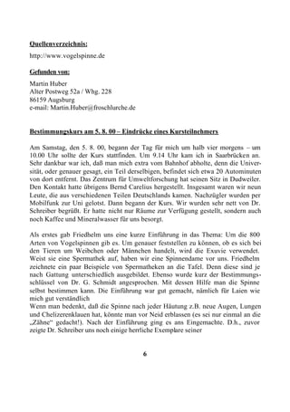Quellenverzeichnis:
http://www.vogelspinne.de

Gefunden von:
Martin Huber
Alter Postweg 52a / Whg. 228
86159 Augsburg
e-mail: Martin.Huber@froschlurche.de


Bestimmungskurs am 5. 8. 00 – Eindrücke eines Kursteilnehmers

Am Samstag, den 5. 8. 00, begann der Tag für mich um halb vier morgens – um
10.00 Uhr sollte der Kurs stattfinden. Um 9.14 Uhr kam ich in Saarbrücken an.
Sehr dankbar war ich, daß man mich extra vom Bahnhof abholte, denn die Univer-
sität, oder genauer gesagt, ein Teil derselbigen, befindet sich etwa 20 Autominuten
von dort entfernt. Das Zentrum für Umweltforschung hat seinen Sitz in Dudweiler.
Den Kontakt hatte übrigens Bernd Carelius hergestellt. Insgesamt waren wir neun
Leute, die aus verschiedenen Teilen Deutschlands kamen. Nachzügler wurden per
Mobilfunk zur Uni gelotst. Dann begann der Kurs. Wir wurden sehr nett von Dr.
Schreiber begrüßt. Er hatte nicht nur Räume zur Verfügung gestellt, sondern auch
noch Kaffee und Mineralwasser für uns besorgt.

Als erstes gab Friedhelm uns eine kurze Einführung in das Thema: Um die 800
Arten von Vogelspinnen gib es. Um genauer feststellen zu können, ob es sich bei
den Tieren um Weibchen oder Männchen handelt, wird die Exuvie verwendet.
Weist sie eine Spermathek auf, haben wir eine Spinnendame vor uns. Friedhelm
zeichnete ein paar Beispiele von Spermatheken an die Tafel. Denn diese sind je
nach Gattung unterschiedlich ausgebildet. Ebenso wurde kurz der Bestimmungs-
schlüssel von Dr. G. Schmidt angesprochen. Mit dessen Hilfe man die Spinne
selbst bestimmen kann. Die Einführung war gut gemacht, nämlich für Laien wie
mich gut verständlich
Wenn man bedenkt, daß die Spinne nach jeder Häutung z.B. neue Augen, Lungen
und Chelizerenklauen hat, könnte man vor Neid erblassen (es sei nur einmal an die
„Zähne“ gedacht!). Nach der Einführung ging es ans Eingemachte. D.h., zuvor
zeigte Dr. Schreiber uns noch einige herrliche Exemplare seiner


                                        6
 