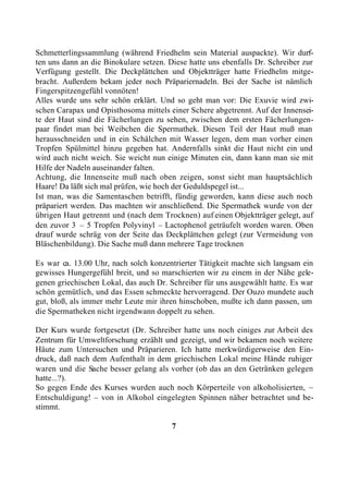 Schmetterlingssammlung (während Friedhelm sein Material auspackte). Wir durf-
ten uns dann an die Binokulare setzen. Diese hatte uns ebenfalls Dr. Schreiber zur
Verfügung gestellt. Die Deckplättchen und Objektträger hatte Friedhelm mitge-
bracht. Außerdem bekam jeder noch Präpariernadeln. Bei der Sache ist nämlich
Fingerspitzengefühl vonnöten!
Alles wurde uns sehr schön erklärt. Und so geht man vor: Die Exuvie wird zwi-
schen Carapax und Opisthosoma mittels einer Schere abgetrennt. Auf der Innensei-
te der Haut sind die Fächerlungen zu sehen, zwischen dem ersten Fächerlungen-
paar findet man bei Weibchen die Spermathek. Diesen Teil der Haut muß man
herausschneiden und in ein Schälchen mit Wasser legen, dem man vorher einen
Tropfen Spülmittel hinzu gegeben hat. Andernfalls sinkt die Haut nicht ein und
wird auch nicht weich. Sie weicht nun einige Minuten ein, dann kann man sie mit
Hilfe der Nadeln auseinander falten.
Achtung, die Innenseite muß nach oben zeigen, sonst sieht man hauptsächlich
Haare! Da läßt sich mal prüfen, wie hoch der Geduldspegel ist...
Ist man, was die Samentaschen betrifft, fündig geworden, kann diese auch noch
präpariert werden. Das machten wir anschließend. Die Spermathek wurde von der
übrigen Haut getrennt und (nach dem Trocknen) auf einen Objektträger gelegt, auf
den zuvor 3 – 5 Tropfen Polyvinyl – Lactophenol geträufelt worden waren. Oben
drauf wurde schräg von der Seite das Deckplättchen gelegt (zur Vermeidung von
Bläschenbildung). Die Sache muß dann mehrere Tage trocknen

Es war ca. 13.00 Uhr, nach solch konzentrierter Tätigkeit machte sich langsam ein
gewisses Hungergefühl breit, und so marschierten wir zu einem in der Nähe gele-
genen griechischen Lokal, das auch Dr. Schreiber für uns ausgewählt hatte. Es war
schön gemütlich, und das Essen schmeckte hervorragend. Der Ouzo mundete auch
gut, bloß, als immer mehr Leute mir ihren hinschoben, mußte ich dann passen, um
die Spermatheken nicht irgendwann doppelt zu sehen.

Der Kurs wurde fortgesetzt (Dr. Schreiber hatte uns noch einiges zur Arbeit des
Zentrum für Umweltforschung erzählt und gezeigt, und wir bekamen noch weitere
Häute zum Untersuchen und Präparieren. Ich hatte merkwürdigerweise den Ein-
druck, daß nach dem Aufenthalt in dem griechischen Lokal meine Hände ruhiger
waren und die Sache besser gelang als vorher (ob das an den Getränken gelegen
hatte...?).
So gegen Ende des Kurses wurden auch noch Körperteile von alkoholisierten, –
Entschuldigung! – von in Alkohol eingelegten Spinnen näher betrachtet und be-
stimmt.

                                        7
 