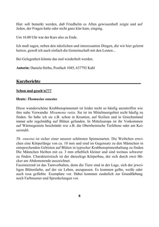 Hier soll bemerkt werden, daß Friedhelm es Allen gewissenhaft zeigte und auf
Jeden, der Fragen hatte oder nicht ganz klar kam, einging.

Um 16.00 Uhr war der Kurs also zu Ende.

Ich muß sagen, neben den nützlichen und interessanten Dingen, die wir hier gelernt
hatten, genoß ich auch einfach die Gemeinschaft mit den Leuten...

Bei Gelegenheit könnte das mal wiederholt werden.

Autorin: Daniela Stirbu, Postfach 1045, 637792 Kahl


Kurzberichte____________________________________________

Schon mal geseh‘n???

Heute: Thomasius onustus

Diese wunderschöne Krabbenspinnenart ist leider nicht so häufig anzutreffen wie
ihre nahe Verwandte Misumena vatia. Sie ist im Mittelmeergebiet recht häufig zu
finden. So habe ich sie z.B. schon in Kroatien, auf Sizilien und in Griechenland
immer sehr regelmäßig auf Blüten gefunden. In Mitteleuropa ist ihr Vorkommen
auf Wärmegeniete beschränkt wie z.B. die Oberrheinische Tiefebene oder am Kai-
serstuhl.

Th. onustus ist sicher einer unserer schönsten Spinnenarten. Die Weibchen errei-
chen eine Körperlänge von ca. 10 mm und sind im Gegensatz zu den Männchen in
entsprechenden Gebieten auf Blüten in typischer Krabbenspinnenhaltung zu finden
Die Männchen bleiben mit ca. 3 mm erheblich kleiner und sind weitaus schwerer
zu finden. Charakteristisch ist der dreieckige Körperbau, der sich durch zwei Hö-
cker am Abdomenende auszeichnet.
Faszinierend ist das Tarnverhalten, denn die Tiere sind in der Lage, sich der jewei-
ligen Blütenfarbe, auf der sie Leben, anzupassen. Es kommen gelbe, weiße oder
auch rosa gefärbte Exemplare vor. Dabei kommen zusätzlich zur Grundfärbung
noch Farbmuster und Sprenkelungen vor.



                                          8
 