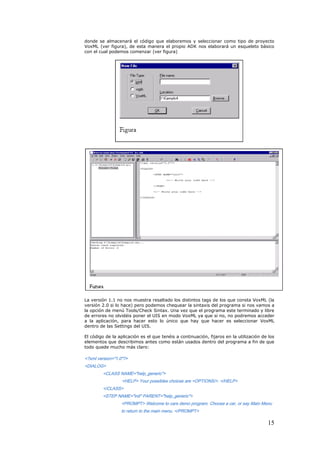 donde se almacenará el código que elaboremos y seleccionar como tipo de proyecto
VoxML (ver figura), de esta manera el propio ADK nos elaborará un esqueleto básico
con el cual podemos comenzar (ver figura)




La versión 1.1 no nos muestra resaltado los distintos tags de los que consta VoxML (la
versión 2.0 si lo hace) pero podemos chequear la sintaxis del programa si nos vamos a
la opción de menú Tools/Check Sintax. Una vez que el programa este terminado y libre
de errores no olvidéis poner el UIS en modo VoxML ya que si no, no podremos acceder
a la aplicación, para hacer esto lo único que hay que hacer es seleccionar VoxML
dentro de las Settings del UIS.

El código de la aplicación es el que tenéis a continuación, fijaros en la utilización de los
elementos que describimos antes como están usados dentro del programa a fin de que
todo quede mucho más claro:

<?xml version="1.0"?>
<DIALOG>
        <CLASS NAME="help_generic">
                  <HELP> Your possibles choices are <OPTIONS/>. </HELP>
        </CLASS>
        <STEP NAME="init" PARENT="help_generic">
                 <PROMPT> Welcome to cars demo program. Choose a car, or say Main Menu
                 to return to the main menu. </PROMPT>

                                                                                        15
 