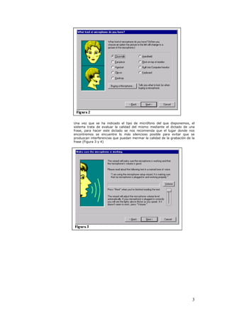 Una vez que se ha indicado el tipo de micrófono del que disponemos, el
sistema trata de evaluar la calidad del mismo mediante el dictado de una
frase, para hacer este dictado se nos recomienda que el lugar donde nos
encontremos se encuentre lo más silencioso posible para evitar que se
produzcan interferencias que puedan mermar la calidad de la grabación de la
frase (Figura 3 y 4)




                                                                         3
 