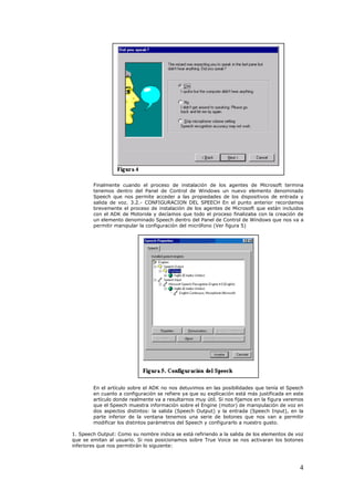 Finalmente cuando el proceso de instalación de los agentes de Microsoft termina
        tenemos dentro del Panel de Control de Windows un nuevo elemento denominado
        Speech que nos permite acceder a las propiedades de los dispositivos de entrada y
        salida de voz. 3.2.- CONFIGURACION DEL SPEECH En el punto anterior recordamos
        brevemente el proceso de instalación de los agentes de Microsoft que están incluidos
        con el ADK de Motorola y decíamos que todo el proceso finalizaba con la creación de
        un elemento denominado Speech dentro del Panel de Control de Windows que nos va a
        permitir manipular la configuración del micrófono (Ver figura 5)




        En el artículo sobre el ADK no nos detuvimos en las posibilidades que tenía el Speech
        en cuanto a configuración se refiere ya que su explicación está más justificada en este
        artículo donde realmente va a resultarnos muy útil. Si nos fijamos en la figura veremos
        que el Speech muestra información sobre el Engine (motor) de manipulación de voz en
        dos aspectos distintos: la salida (Speech Output) y la entrada (Speech Input), en la
        parte inferior de la ventana tenemos una serie de botones que nos van a permitir
        modificar los distintos parámetros del Speech y configurarlo a nuestro gusto.

1. Speech Output: Como su nombre indica se está refiriendo a la salida de los elementos de voz
que se emitan al usuario. Si nos posicionamos sobre True Voice se nos activaran los botones
inferiores que nos permitirán lo siguiente:



                                                                                             4
 
