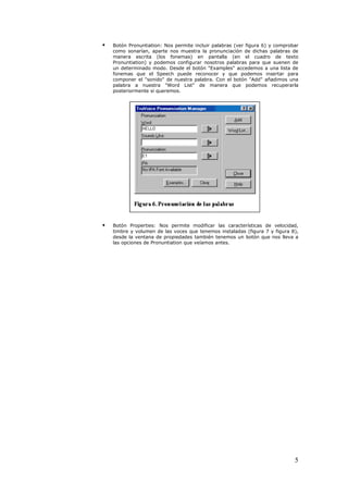    Botón Pronuntiation: Nos permite incluir palabras (ver figura 6) y comprobar
    como sonarían, aparte nos muestra la pronunciación de dichas palabras de
    manera escrita (los fonemas) en pantalla (en el cuadro de texto
    Pronuntiation) y podemos configurar nosotros palabras para que suenen de
    un determinado modo. Desde el botón "Examples" accedemos a una lista de
    fonemas que el Speech puede reconocer y que podemos insertar para
    componer el "sonido" de nuestra palabra. Con el botón "Add" añadimos una
    palabra a nuestra "Word List" de manera que podemos recuperarla
    posteriormente si queremos.




   Botón Properties: Nos permite modificar las características de velocidad,
    timbre y volumen de las voces que tenemos instaladas (figura 7 y figura 8),
    desde la ventana de propiedades también tenemos un botón que nos lleva a
    las opciones de Pronuntiation que veíamos antes.




                                                                              5
 