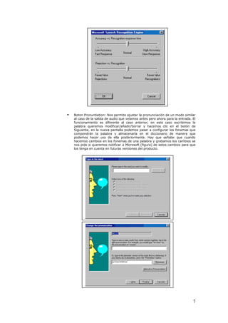    Boton Pronuntiation: Nos permite ajustar la pronunciación de un modo similar
    al caso de la salida de audio que veíamos antes pero ahora para la entrada. El
    funcionamiento es diferente al caso anterior, en este caso escribimos la
    palabra queremos modificar/añadir/borrar y hacemos clic en el botón de
    Siguiente, en la nueva pantalla podemos pasar a configurar los fonemas que
    compondrán la palabra y almacenarla en el diccionario de manera que
    podemos hacer uso de ella posteriormente. Hay que señalar que cuando
    hacemos cambios en los fonemas de una palabra y grabamos los cambios se
    nos pide si queremos notificar a Microsoft (figura) de estos cambios para que
    los tenga en cuenta en futuras versiones del producto.




                                                                                7
 