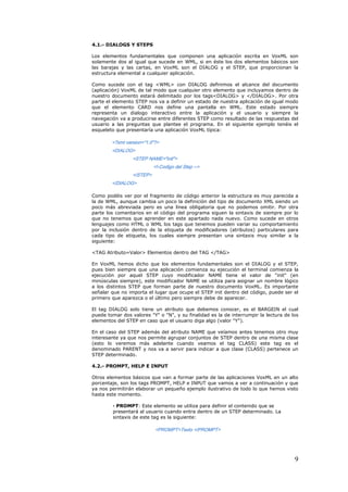 4.1.- DIALOGS Y STEPS

Los elementos fundamentales que componen una aplicación escrita en VoxML son
solamente dos al igual que sucede en WML, si en éste los dos elementos básicos son
las barajas y las cartas, en VoxML son el DIALOG y el STEP, que proporcionan la
estructura elemental a cualquier aplicación.

Como sucede con el tag <WML> con DIALOG definimos el alcance del documento
(aplicación) VoxML de tal modo que cualquier otro elemento que incluyamos dentro de
nuestro documento estará delimitado por los tags<DIALOG> y </DIALOG>. Por otra
parte el elemento STEP nos va a definir un estado de nuestra aplicación de igual modo
que el elemento CARD nos define una pantalla en WML. Este estado siempre
representa un dialogo interactivo entre la aplicación y el usuario y siempre la
navegación va a producirse entre diferentes STEP como resultado de las respuestas del
usuario a las preguntas que plantee el programa. En el siguiente ejemplo tenéis el
esqueleto que presentaría una aplicación VoxML típica:

        <?xml version="1.0"?>
        <DIALOG>
                 <STEP NAME="init">
                           <!-Codigo del Step -->
                 </STEP>
        </DIALOG>

Como podéis ver por el fragmento de código anterior la estructura es muy parecida a
la de WML, aunque cambia un poco la definición del tipo de documento XML siendo un
poco más abreviada pero es una línea obligatoria que no podemos omitir. Por otra
parte los comentarios en el código del programa siguen la sintaxis de siempre por lo
que no tenemos que aprender en este apartado nada nuevo. Como sucede en otros
lenguajes como HTML o WML los tags que tenemos pueden variar su comportamiento
por la inclusión dentro de la etiqueta de modificadores (atributos) particulares para
cada tipo de etiqueta, los cuales siempre presentan una sintaxis muy similar a la
siguiente:

<TAG Atributo=Valor> Elementos dentro del TAG </TAG>

En VoxML hemos dicho que los elementos fundamentales son el DIALOG y el STEP,
pues bien siempre que una aplicación comienza su ejecución el terminal comienza la
ejecución por aquel STEP cuyo modificador NAME tiene el valor de "init" (en
minúsculas siempre), este modificador NAME se utiliza para asignar un nombre lógico
a los distintos STEP que forman parte de nuestro documento VoxML. Es importante
señalar que no importa el lugar que ocupe el STEP init dentro del código, puede ser el
primero que aparezca o el último pero siempre debe de aparecer.

El tag DIALOG solo tiene un atributo que debemos conocer, es el BARGEIN el cual
puede tomar dos valores "Y" o "N", y su finalidad es la de interrumpir la lectura de los
elementos del STEP en caso que el usuario diga algo (valor "Y").

En el caso del STEP además del atributo NAME que veíamos antes tenemos otro muy
interesante ya que nos permite agrupar conjuntos de STEP dentro de una misma clase
(esto lo veremos más adelante cuando veamos el tag CLASS) este tag es el
denominado PARENT y nos va a servir para indicar a que clase (CLASS) pertenece un
STEP determinado.

4.2.- PROMPT, HELP E INPUT

Otros elementos básicos que van a formar parte de las aplicaciones VoxML en un alto
porcentaje, son los tags PROMPT, HELP e INPUT que vamos a ver a continuación y que
ya nos permitirán elaborar un pequeño ejemplo ilustrativo de todo lo que hemos visto
hasta este momento.

        · PROMPT: Este elemento se utiliza para definir el contenido que se
        presentará al usuario cuando entra dentro de un STEP determinado. La
        sintaxis de este tag es la siguiente:

                           <PROMPT>Texto </PROMPT>




                                                                                      9
 