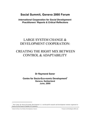 Social Summit, Geneva 2000 Forum
           International Cooperation for Social Development:
               Practitioners’ Reports & Critical Reflections




                LARGE SYSTEM CHANGE &
               DEVELOPMENT COOPERATION:

       CREATING THE RIGHT MIX BETWEEN
          CONTROL & ADAPTABILITY




                                           Dr Raymond Saner

                    Centre for Socio-Eco-nomic Development1
                                           Geneva, Switzerland
                                               June, 2000




1
 The Centre for Socio-Eco-nomic Development is a not-for-profit research and development institute regstiered in
Geneva by the Geneva Chamber of Commerce.
Centre for Socio -Eco-Nomic Development, Geneva                                     9/rsaner/conf/draft/geneva00rs.doc
 