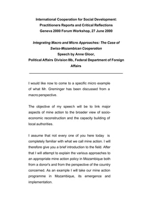 International Cooperation for Social Development:
        Practitioners Reports and Critical Reflections
        Geneva 2000 Forum Workshop, 27 June 2000


   Integrating Macro and Micro Approaches: The Case of
               Swiss-Mozambican Cooperation
                     Speech by Anne Gloor,
Political Affairs Division IIIb, Federal Department of Foreign
                              Affairs
__________________________________________________


I would like now to come to a specific micro example
of what Mr. Greminger has been discussed from a
macro perspective.


The objective of my speec h will be to link major
aspects of mine action to the broader view of socio-
economic reconstruction and the capacity building of
local authorities.


I assume that not every one of you here today is
completely familiar with what we call mine action. I will
therefore give you a brief introduction to the field. After
that I will attempt to explain the various approaches to
an appropriate mine action policy in Mozambique both
from a donor's and from the perspective of the country
concerned. As an example I will take our mine action
programme in Mozambique, its emergence and
implementation.
 