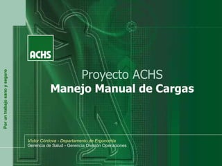 Por un trabajo sano y seguro

Proyecto ACHS

Manejo Manual de Cargas

Víctor Córdova - Departamento de Ergonomía
Gerencia de Salud - Gerencia División Operaciones

 