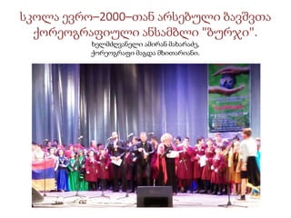 სკოლა ევრო–2000–თან არსებული ბავშვთა
ქორეოგრაფიული ანსამბლი "ბურჯი".
ხელმძღვანელი ამირან მახარაძე,
ქორეოგრაფი მაგდა მხითარიანი.
 