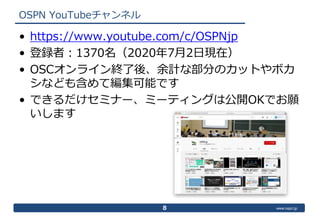 www.ospn.jp
OSPN YouTubeチャンネル
8
• https://www.youtube.com/c/OSPNjp
• 登録者：1370名（2020年7月2日現在）
• OSCオンライン終了後、余計な部分のカットやボカ
シなど...