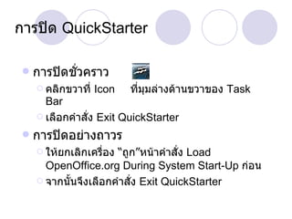 การปิด  QuickStarter การปิดชั่วคราว คลิกขวาที่  Icon  ที่มุมล่างด้านขวาของ  Task Bar เลือกคำสั่ง  Exit QuickStarter การปิดอย่างถาวร ให้ยกเลิกเครื่อง “ถูก”หน้าคำสั่ง  Load OpenOffice.org During System Start-Up  ก่อน จากนั้นจึงเลือกคำสั่ง  Exit QuickStarter 