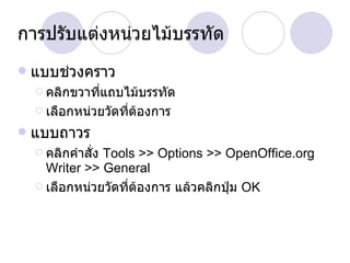 การปรับแต่งหน่วยไม้บรรทัด แบบช่วงคราว คลิกขวาที่แถบไม้บรรทัด เลือกหน่วยวัดที่ต้องการ แบบถาวร คลิกคำสั่ง  Tools >> Options >> OpenOffice.org Writer >> General เลือกหน่วยวัดที่ต้องการ แล้วคลิกปุ่ม  OK 