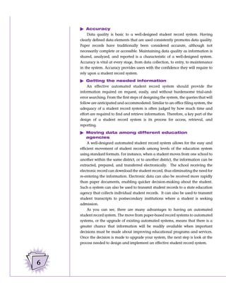 ᮣ Accuracy
        Data quality is basic to a well-designed student record system. Having
    clearly defined data elements that are used consistently promotes data quality.
    Paper records have traditionally been considered accurate, although not
    necessarily complete or accessible. Maintaining data quality as information is
    shared, analyzed, and reported is a characteristic of a well-designed system.
    Accuracy is vital at every stage, from data collection, to entry, to maintenance
    in the system. Accuracy provides users with the confidence they will require to
    rely upon a student record system.

    ᮣ Getting the needed information
         An effective automated student record system should provide the
    information required on request, easily, and without burdensome trial-and-
    error searching. From the first steps of designing the system, the queries that will
    follow are anticipated and accommodated. Similar to an office filing system, the
    adequacy of a student record system is often judged by how much time and
    effort are required to find and retrieve information. Therefore, a key part of the
    design of a student record system is its process for access, retrieval, and
    reporting.

    ᮣ Moving data among different education
        agencies
         A well-designed automated student record system allows for the easy and
    efficient movement of student records among levels of the education system
    using standard formats. For instance, when a student moves from one school to
    another within the same district, or to another district, the information can be
    extracted, prepared, and transferred electronically. The school receiving the
    electronic record can download the student record, thus eliminating the need for
    re-entering the information. Electronic data can also be received more rapidly
    than paper documents, enabling quicker decision-making about the student.
    Such a system can also be used to transmit student records to a state education
    agency that collects individual student records. It can also be used to transmit
    student transcripts to postsecondary institutions where a student is seeking
    admission.
        As you can see, there are many advantages to having an automated
    student record system. The move from paper-based record systems to automated
    systems, or the upgrade of existing automated systems, means that there is a
    greater chance that information will be readily available when important
    decisions must be made about improving educational programs and services.
    Once the decision is made to upgrade your system, the next step is look at the
    process needed to design and implement an effective student record system.




6
 