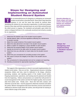 Steps for Designing and
      Implementing an Automated
        Student Record System
           he recommended process for designing or redesigning an automated          Careful attention to


     T     student record system is described below. These twelve steps detail the
           sequence to use and the issues that should be resolved when
                                                                                     these steps will help to
                                                                                     ensure that important
                                                                                     issues are resolved
identifying the solution for your education organization. As with most systems,
                                                                                     and implementation
however, these steps and their associated issues are never fully resolved because    facilitated.
the whole process is ongoing. The standards and principles upon which the
system is designed will have to be continually monitored and revised as needed
by an organization.


1.   Determine the desired uses of the student record system.
2.   Identify federal, state, and local regulations affecting the maintenance
     of student records.
3.   Select the overall contents of the student record system.
4.   Select the data elements to be kept in the student record system.               Steps for
5.   Select a system for assigning a unique identifier to each student.              designing and
6.   Determine the physical design of the student record system.                     implementing
7.   Identify the format for the data within the student record system.              a student record
8.   Determine how you will enter or import data into the student record             system
     system.
9.   Determine your procedures for providing access to the system.
10. Plan ways to ensure the integrity of the data in the student record
     system.
11. Plan procedures for doing standard and ad hoc analysis and reporting.
12. Develop procedures for appropriate reporting of student data.




    The support of the organization is critical to successful implementation of a
student record system. Data are not free. Organizational resources, including
manpower, dollars and time, must be dedicated to the design, collection,
processing, analysis, and reporting aspects of the student record system.
Ongoing maintenance, operations, and training must be planned and funded
from the beginning. Policies and procedures are needed that will provide for
sound management of the system and elicit the highest quality, most accurate
data from system users. Finally, users – those who will enter, analyze, and
otherwise access the data – must be prepared to effectively maintain and utilize
the system. Effective management will ensure that their concerns and needs are
addressed in decisions made about the system, and will provide for training to
ensure effective usage of the system.
                                                                                                7
 