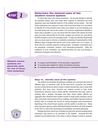 Determine the desired uses of the
 STEP      1       student record system.
                        A critical first step is the needs assessment. You should attempt to identify
                   all potential system users and bring them together to determine the most
                   important uses and desirable features of the student record system. This will
                   help to determine your response to each of the next eleven steps. It is not critical
                   to identify all of the potential uses; when your system is up and running, you
                   may find many new uses for the system. It is, however, important to identify as
                   many uses as possible, so you can ensure that the system will contain all of the
                   data you need, will provide for all of the analyses you need to do, and will be
                   flexible enough to meet your changing needs. To help you identify all potential
                   uses, you may want to convene a committee consisting of representatives of the
                   different types of people who will be users of the system once it is in place, or
                   those who are currently using the existing system. Examples of potential users
                   are principals, counselors, teachers, and researchers/evaluators. With the
                   assistance of your committee, you should prioritize the uses and develop a
                   statement of purpose and objectives.




Student record
                   ᮣ   To support administration of the education organization.
systems are
                   ᮣ   To provide data needed for state and federal reporting.
generally used
                   ᮣ   To evaluate the quality and effectiveness of educational programs.
for one of three
main purposes:




                   Step 1a. Identify uses of the system.
                        The student record system should have multiple uses and meet the needs of
                   different types of education staff. At the local level, counselors use student
                   records to make decisions about courses a student should take and to assist with
                   problems that may arise. Teachers use student records to help make
                   instructional decisions and to obtain specific information that may assist in
                   working with a student. Principals and other school district officials use
                   aggregate data obtained from student records to make policy decisions and to
                   plan curriculum, instructional services, staffing, and facilities. Research staff use
                   student data to evaluate the success of various programs and interventions.
                   Reporting to the school board, parents, and the public is another use. Many
                   state education agencies collect individual student records for all of the students
                   in the state to assist with monitoring accountability and future planning.
                        Perhaps the most critical use of student records is the decision making about
                   instruction and services to be provided to the student. Ensuring that the
       8           student’s record follows him or her when a school change is made is essential.
 