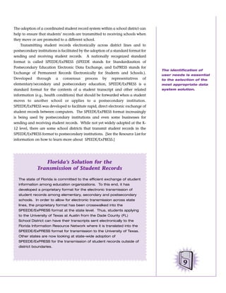 The adoption of a coordinated student record system within a school district can
help to ensure that students’ records are transmitted to receiving schools when
they move or are promoted to a different school.
    Transmitting student records electronically across district lines and to
postsecondary institutions is facilitated by the adoption of a standard format for
sending and receiving student records. A nationally recognized standard
format is called SPEEDE/ExPRESS (SPEEDE stands for Standardization of
Postsecondary Education Electronic Data Exchange, and ExPRESS stands for
                                                                                     The identification of
Exchange of Permanent Records Electronically for Students and Schools.).
                                                                                     user needs is essential
Developed through a consensus process by representatives of                          to the selection of the
elementary/secondary and postsecondary education, SPEEDE/ExPRESS is a                most appropriate data
standard format for the contents of a student transcript and other related           system solution.
information (e.g., health conditions) that should be forwarded when a student
moves to another school or applies to a postsecondary institution.
SPEEDE/ExPRESS was developed to facilitate rapid, direct electronic exchange of
student records between computers. The SPEEDE/ExPRESS format increasingly
is being used by postsecondary institutions and even some businesses for
sending and receiving student records. While not yet widely adopted at the K-
12 level, there are some school districts that transmit student records in the
SPEEDE/ExPRESS format to postsecondary institutions. [See the Resource List for
information on how to learn more about SPEEDE/ExPRESS.]




                 Florida’s Solution for the
              Transmission of Student Records

   The state of Florida is committed to the efficient exchange of student
   information among education organizations. To this end, it has
   developed a proprietary format for the electronic transmission of
   student records among elementary, secondary and postsecondary
   schools. In order to allow for electronic transmission across state
   lines, the proprietary format has been crosswalked into the
   SPEEDE/ExPRESS format at the state level. Thus, students applying
   to the University of Texas at Austin from the Dade County (FL)
   School District can have their transcripts sent electronically to the
   Florida Information Resource Network where it is translated into the
   SPEEDE/ExPRESS format for transmission to the University of Texas.
   Other states are now looking at state-wide adoption of
   SPEEDE/ExPRESS for the transmission of student records outside of
   district boundaries.




                                                                                                9
 