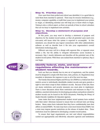 Step 1b. Prioritize uses.
                Once users have been polled and critical uses identified, it is a good idea to
            rank them from essential to optional. There may be resource limitations (e.g.,
            money, computer capability, or staff) that cause you to implement your system
            in stages, so identifying essential uses will help you to know where to begin.
            Timing is also a critical aspect, as there are periods of time in school calendars
            that are too busy to implement new activities.

            Step 1c. Develop a statement of purpose and
            objectives.
                At this point, you may want to develop a statement of purpose and
            objectives for the student record system, so that all potential users (and even
            non-users) will know what the system is expected to accomplish. In this
            statement, you should list any logical connections with other administrative
            software as well as describe how it fits into your organization’s overall
            information technology plan.
                Different uses may call for a design with separate files, or separate areas
            within a file, but the ability to integrate information across locations is
            necessary. Step 1 merely delineates and describes all the potential uses of the
            student record system. With these uses ranked from essential to optional, Step 2
            can begin.

            Identify federal, state, and local
STEP
        2   regulations affecting the maintenance of
            student records.
                 Each use that you identify has its own set of regulations, and the system
            must be designed to comply with these laws, rules, policies, etc. Regulations may
            mandate or determine the response to any or all of the next ten steps.
                 The Family Educational Rights and Privacy Act (FERPA) is a federal law that
            restricts access to individually identifiable student records and gives parents a
            right to view what is kept in their children’s records. Because of this law, there
            are many restrictions and security measures you must plan to implement.
            There is more discussion about these restrictions and measures in Step 9. In
            addition, essential information for developing procedures and policies related to
            student records can be found in the NCES document, Protecting the Privacy of
            Student Records: Guidelines for Education Agencies.
                 Some states that have implemented student record systems have worked
            with their states’ Attorneys General to ensure that no relevant laws are being
            broken. Many states have indicated that they have confidentiality laws that
            affirm or extend FERPA. No state may have a law more lenient than FERPA, but
            a state may impose greater restrictions on the release of student data. These
            restrictions must be addressed in developing a student record system.
                 To ensure that legal requirements are met and ethical responsibilities
   10       carried out appropriately and effectively, education agencies and institutions
 
