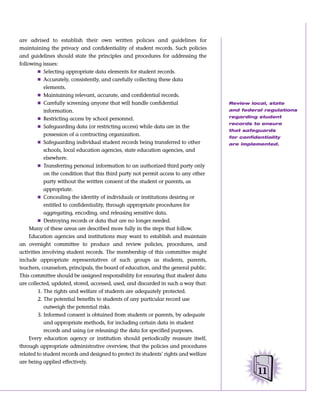 are advised to establish their own written policies and guidelines for
maintaining the privacy and confidentiality of student records. Such policies
and guidelines should state the principles and procedures for addressing the
following issues:
         Ⅲ Selecting appropriate data elements for student records.
         Ⅲ Accurately, consistently, and carefully collecting these data
            elements.
         Ⅲ Maintaining relevant, accurate, and confidential records.
         Ⅲ Carefully screening anyone that will handle confidential                   Review local, state
            information.                                                              and federal regulations

         Ⅲ Restricting access by school personnel.                                    regarding student
                                                                                      records to ensure
         Ⅲ Safeguarding data (or restricting access) while data are in the
                                                                                      that safeguards
            possession of a contracting organization.
                                                                                      for confidentiality
         Ⅲ Safeguarding individual student records being transferred to other         are implemented.
            schools, local education agencies, state education agencies, and
            elsewhere.
         Ⅲ Transferring personal information to an authorized third party only
            on the condition that this third party not permit access to any other
            party without the written consent of the student or parents, as
            appropriate.
         Ⅲ Concealing the identity of individuals or institutions desiring or
            entitled to confidentiality, through appropriate procedures for
            aggregating, encoding, and releasing sensitive data.
         Ⅲ Destroying records or data that are no longer needed.
     Many of these areas are described more fully in the steps that follow.
     Education agencies and institutions may want to establish and maintain
an oversight committee to produce and review policies, procedures, and
activities involving student records. The membership of this committee might
include appropriate representatives of such groups as students, parents,
teachers, counselors, principals, the board of education, and the general public.
This committee should be assigned responsibility for ensuring that student data
are collected, updated, stored, accessed, used, and discarded in such a way that:
         1. The rights and welfare of students are adequately protected.
         2. The potential benefits to students of any particular record use
            outweigh the potential risks.
         3. Informed consent is obtained from students or parents, by adequate
            and appropriate methods, for including certain data in student
            records and using (or releasing) the data for specified purposes.
     Every education agency or institution should periodically reassure itself,
through appropriate administrative overview, that the policies and procedures
related to student records and designed to protect its students’ rights and welfare
are being applied effectively.

                                                                                                11
 