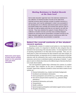 Meeting Resistance to Student Records
                                           at the State Level

                           Some state education agencies have met extensive resistance to
                           the collection of individual student records at the state level.
                           Parental concerns about educator access to student records is a
                           serious issue, and must be addressed in order to be successful in
                           the development of an effective state-level student record system.
                           Successful states have carefully documented their planned uses of
                           the data, as well as stating what they do not intend to do with the
                           records. They have obtained the support of state officials for the
                           collection of student records; and they have carefully designed
                           systems for ensuring secure transmission of student records to the
                           state education agency as well as secure maintenance within the
                           agency. Comprehensive documentation is essential.



                         Select the overall contents of the student
 STEP
               3         record system.
                             Identifying the contents of a student record system is a very important step
                         in designing a system. It is important to identify the data categories that are
                         essential to the functioning of the education system. It is also important to look
                         at reporting requirements to see what data must be provided. Then, you can
                         make plans to collect and maintain the data needed for each data category. As
Determine what types     was mentioned before, an important role of a student record system is to provide
of data will be needed   educators with the information they need to make decisions about providing
based on the potential   instruction and services to individual students and groups of students. A good
uses you have            place to start is to think about what are the different types of decisions that have
identified.
                         to be made about students.
                             Uses and regulations together help to determine the contents of a student
                         record system. Data categories are the areas of information to be kept or
                         excluded. Typical data categories included in school and district student record
                         systems are:
                                 Ⅲ Personal information (e.g., student and family background).
                                 Ⅲ Enrollment and attendance information.
                                 Ⅲ School participation and activities (e.g., courses taken, grades).
                                 Ⅲ Non-school and post-school experience (e.g., planned college
                                    attendance).
                                 Ⅲ Assessment information and results.
                                 Ⅲ Transportation.
                                 Ⅲ Health conditions.
                                 Ⅲ Special program participation and student support services received.
          12                     Ⅲ Discipline information.
 