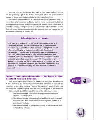 It should be noted that certain data, such as data about staff and schools,
are not generally kept in the student record, but rather are available to be
merged or linked with student data for certain types of analyses.
    The desired categories should be clearly defined before beginning Step 4 to
ensure that all areas are covered in the student record system and to eliminate
unnecessary duplication. A key to achieving the benefits described earlier is to
enter data once by having one single place to enter or update each type of data.
This will ensure that data elements needed for more than one purpose are not
maintained differently in various files.



                    Selecting Data to Collect

  One state education agency held many meetings to decide what
  categories of data it wanted to receive in the individual student
  records it would be collecting from schools. Among the types of
  information it hoped to obtain were data related to student
  participation in various state and federal programs, assessment
  data, and demographic data. A long list of data elements was
  identified, far longer than the Department knew was practical when
  just starting to collect student records. With the assistance of
  various committees, the Department was able to prioritize the data
  elements into two levels, essential and desirable. Department staff
  decided to begin collecting only the data elements identified as
  essential.




Select the data elements to be kept in the
student record system.
    Each data category should be further divided into individual data elements.
A data element is the lowest level of information contained in a record. For
                                                                                   STEP
                                                                                           4
example, in the data category “student background,” race/ethnicity, sex,
birthdate, and English language proficiency would all appear as data elements.
    Data elements should be selected for one of the following reasons:
       1. The data are needed for administrative purposes to ensure an
           effective education system.
       2. The data are needed for reporting to school boards, state boards of
           education, and state and federal education agencies, as well as to
           parents and teachers.
       3. The data are needed to evaluate the quality of the instruction and
           services being provided.


                                                                                      13
 