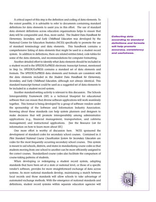 A critical aspect of this step is the definition and coding of data elements. To
the extent possible, it is advisable to refer to documents containing standard
definitions for data elements to assist you in this effort. The use of standard
data element definitions across education organizations helps to ensure that
data will be comparable and, thus, more useful. The Student Data Handbook for
                                                                                         Collecting data
Elementary, Secondary, and Early Childhood Education was developed by the                according to standard
National Center for Education Statistics (NCES) specifically to promote the use          definitions and formats
of standard terminology and data elements. This handbook contains a                      will help promote
comprehensive listing of data elements that might be used in a student record            accuracy, consistency
                                                                                         and usefulness.
system. In addition to definitions, there are related entities listed, code tables for
some of the data elements, and recommendations for computer formatting.
     Another detailed effort to identify what data elements should be included in
a student record is the SPEEDE/ExPRESS electronic transcript format, mentioned
in Step 1a. SPEEDE/ExPRESS contains a standard set of data elements and
formats. The SPEEDE/ExPRESS data elements and formats are consistent with
the data elements included in the Student Data Handbook for Elementary,
Secondary, and Early Childhood Education, although not always identical. This
standard transcript format could be used as a suggested set of data elements to
be included in a student record system.
     Another standard-setting activity is relevant to this discussion. The Schools
Interoperability Framework (SIF) is a technical blueprint for educational
software that can ensure that diverse software applications will work seamlessly
together. This format is being developed by a group of software vendors under
the sponsorship of the Software and Information Industry Association.
Knowing about these standards can help system planners and designers to
make decisions that will promote interoperability among administrative
applications (e.g., financial management, transportation, and cafeteria
management) and instructional applications. [See the Resource List for
information on how to learn more about SIF.]
     One more effort is worthy of discussion here. NCES sponsored the
development of standard codes for secondary school courses. Contained in A
Pilot Standard National Course Classification System for Secondary Education are
codes for the most frequently occurring secondary school courses. This system
is meant to aid schools, districts, and states in standardizing course codes so that
students moving from one school to another can be more efficiently assigned to
the correct courses. Standardized course codes also facilitate the comparison of
course-taking patterns of students.
     When developing or redesigning a student record system, adopting
standards that have been set at a state or national level, or those of a specific
vendor’s software, provides for more straightforward exchange of data across
systems. As more national standards develop, maintaining a match between
local records and those standards will allow schools to take advantage of
automated exchange methods. With the emergence of national standards and
                                                                                                  15
definitions, student record systems within separate education agencies will
 