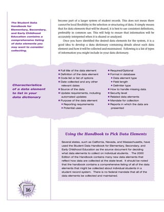 become part of a larger system of student records. This does not mean there
The Student Data
                         cannot be local flexibility in the selection or structuring of data. It simply means
Handbook for
Elementary, Secondary,   that for data elements that will be shared, it is best to use consistent definitions,
and Early Childhood      preferably in common use. This will help to ensure that information will be
Education contains a     accurately interpreted when it is shared or analyzed.
comprehensive listing         Once you have identified the desired data elements for the system, it is a
of data elements you
                         good idea to develop a data dictionary containing details about each data
may want to consider
                         element and how it will be collected and maintained. Following is a list of types
collecting.
                         of information you might include in your data dictionary.




                         Ⅲ   Full title of the data element          Ⅲ Required/Optional
                         Ⅲ   Definition of the data element          Ⅲ Format in database
                         Ⅲ   Code list or list of options              ● Data element type
                         Ⅲ   Date collected and any other              ● Field length
Characteristics              relevant dates                            ● Delimiter type
of a data element        Ⅲ Source of the data                        Ⅲ How to handle missing data
to list in your          Ⅲ Update requirements, including            Ⅲ Security level
data dictionary              automated updates                       Ⅲ Related data elements
                         Ⅲ Purpose of the data element               Ⅲ Mandate for collection
                           ● Reporting requirements                  Ⅲ Reports in which the data are
                           ● Potential uses                            presented




                                Using the Handbook to Pick Data Elements

                             Several states, such as California, Nevada, and Massachusetts, have
                             used the Student Data Handbook for Elementary, Secondary, and
                             Early Childhood Education as the source document for deciding
                             what data elements to collect on individual students.       The 2000
                             Edition of the Handbook contains many new data elements that
                             reflect how data are collected at the state level. It should be noted
                             that the handbook contains a comprehensive listing of all of the data
                             elements that might be collected about individual students in a
                             student record system. There is no federal mandate that all of the
                             data elements be collected and maintained.




          16
 