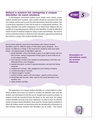 Select a system for assigning a unique
identifier to each student.
    A well-designed automated student record system must contain unique
                                                                                        STEP
                                                                                                   5
student identification numbers. Each number should be associated with only
one student, and be used in every file with information about that student. This
is particularly important if data will be kept in a longitudinal database. The
unique identifier will enable information to be linked from different files for
analytical or reporting purposes. Without such identifiers, it could be difficult to
match records for students simply by using a name and birthdate. The need to
move records from schools to districts to state education agencies has reinforced
the need for a unique state student identifier system.




Some school districts have found themselves with various student
identifiers used for different types of information about students. As a
result, it is difficult to merge or link records for students when that need
arises. Among the types of identifiers used are
     1. family identifier, where the family is given a six digit number with the
       last number being a sequential number given to each child as he                 Examples of
       or she enters school;                                                           identifiers used
     2. food service number if the student is participating in the Free and            by school
       Reduced Price Lunch Program;                                                    districts
     3. special education number if special education services are being
       received;
     4. assessment number, often assigned by the testing company;
     5. vocational program number;
     6. migrant program number;
     7. school number, used in the information system at the school;
     8. Social Security Number, often used to link social services to the
       student; and
     9. state student identifier.




    The importance of a unique student identifier in a school district is clear.
When students move from one school to another, the identifier stays with the
student, and information in the file can be merged and accessed as needed. As
student records are transferred from the district to the state level, the unique
student identifier becomes even more important. In order to have an effective
system of unique student identifiers, there must be a locator system available in
which all student names are kept along with key identification information so
that matches between students and identifiers can be made. This locator


                                                                                              17
 