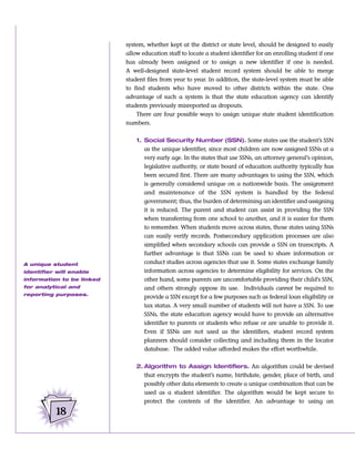 system, whether kept at the district or state level, should be designed to easily
                           allow education staff to locate a student identifier for an enrolling student if one
                           has already been assigned or to assign a new identifier if one is needed.
                           A well-designed state-level student record system should be able to merge
                           student files from year to year. In addition, the state-level system must be able
                           to find students who have moved to other districts within the state. One
                           advantage of such a system is that the state education agency can identify
                           students previously misreported as dropouts.
                               There are four possible ways to assign unique state student identification
                           numbers.


                               1. Social Security Number (SSN). Some states use the student’s SSN
                                  as the unique identifier, since most children are now assigned SSNs at a
                                  very early age. In the states that use SSNs, an attorney general’s opinion,
                                  legislative authority, or state board of education authority typically has
                                  been secured first. There are many advantages to using the SSN, which
                                  is generally considered unique on a nationwide basis. The assignment
                                  and maintenance of the SSN system is handled by the federal
                                  government; thus, the burden of determining an identifier and assigning
                                  it is reduced. The parent and student can assist in providing the SSN
                                  when transferring from one school to another, and it is easier for them
                                  to remember. When students move across states, those states using SSNs
                                  can easily verify records. Postsecondary application processes are also
                                  simplified when secondary schools can provide a SSN on transcripts. A
                                  further advantage is that SSNs can be used to share information or
A unique student                  conduct studies across agencies that use it. Some states exchange family
identifier will enable            information across agencies to determine eligibility for services. On the
information to be linked          other hand, some parents are uncomfortable providing their child’s SSN,
for analytical and                and others strongly oppose its use. Individuals cannot be required to
reporting purposes.
                                  provide a SSN except for a few purposes such as federal loan eligibility or
                                  tax status. A very small number of students will not have a SSN. To use
                                  SSNs, the state education agency would have to provide an alternative
                                  identifier to parents or students who refuse or are unable to provide it.
                                  Even if SSNs are not used as the identifiers, student record system
                                  planners should consider collecting and including them in the locator
                                  database. The added value afforded makes the effort worthwhile.


                               2. Algorithm to Assign Identifiers. An algorithm could be devised
                                  that encrypts the student’s name, birthdate, gender, place of birth, and
                                  possibly other data elements to create a unique combination that can be
                                  used as a student identifier. The algorithm would be kept secure to
                                  protect the contents of the identifier. An advantage to using an

          18
 