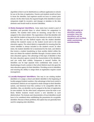 algorithm is that it can be distributed as a software application to schools
   for use at the time of registration. Parents and students would not have
   to know the identifier, and registrars would not have to contact prior
   schools. On the other hand, the required length of the identifier to ensure
   uniqueness might be excessive, and changes or mistakes in the data
   elements used would result in incorrect identifiers.


3. State-Assigned Identifiers. Some states have created a pool of
   identifiers and provided these to school districts for assignment to            When choosing an

   students. The number itself carries no meaning, except that it was              identifier system,
                                                                                   consider how the
   assigned to the school district. The expectation is that this identifier will
                                                                                   identifiers will be
   stay with the student as long as he or she remains in school in the state.
                                                                                   assigned and verified,
   Some states that use this method require only the student identifier            while maintaining
   (without the student’s name) on the student record sent to the state            confidentiality.
   education agency. The school district is responsible for ensuring that the
   correct identifier is always included in the student’s record. In other
   states, the student identifier list is maintained by the state, and districts
   that receive a student transferring in from another district within the
   state can obtain the student’s identifier through a locator system at the
   state education agency. One advantage of this type of identifier is that
   the state education agency controls the characteristics of the identifiers,
   and can verify their validity. Uniqueness is assured. Further, the
   identifiers can be kept separate from confidential data sources. A
   disadvantage of such a system is that school districts must rely upon the
   state education agency for their identifiers. Providing access to identifiers
   and ensuring the ability to assign them at registration requires sound
   management.


4. Locally-Assigned Identifiers. One way to use existing student
   identifiers is to assign a school and district identifier to the beginning of
   locally-assigned student numbers. One advantage is that local control is
   maintained. Districts are not required to make changes in their identifier
   system, and historical local files continue to be compatible with the
   identifiers. Also, an identifier can be assigned at the time of registration
   for new students. On the other hand, uniqueness across the state is not
   likely. Mobile students would receive a new identifier in each
   district/school. The formats and characteristics of local identifiers would
   have to be considered when establishing the parameters for acceptable
   identifiers. Because of these problems, this option has not generally been
   used for assigning state identifiers.




                                                                                             19
 