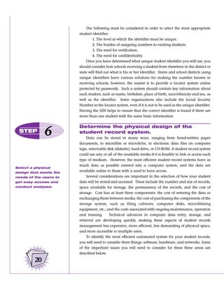 The following must be considered in order to select the most appropriate
                        student identifier:
                                1. The level at which the identifier must be unique.
                                2. The burden of assigning numbers to existing students.
                                3. The need for verification.
                                4. The need for confidentiality.
                            Once you have determined what unique student identifier you will use, you
                        should consider how schools receiving a student from elsewhere in the district or
                        state will find out what is his or her identifier. States and school districts using
                        unique identifiers have various solutions for making the number known to
                        receiving schools; however, the easiest is to provide a locator system online
                        protected by passwords. Such a system should contain key information about
                        each student, such as name, birthdate, place of birth, race/ethnicity and sex, as
                        well as the identifier. Some organizations also include the Social Security
                        Number in the locator system, even if it is not to be used as the unique identifier.
                        Having the SSN helps to ensure that the correct identifier is found if there are
                        more than one student with the same basic information.

                        Determine the physical design of the
 STEP
              6         student record system.
                             Data can be stored in many ways, ranging from hand-written paper
                        documents, to microfilm or microfiche, to electronic data files on computer
                        tape, removable disk (diskette), hard drive, or CD-ROM. A student record system
                        could use any or all of the available media if it is feasible to link or access each
                        type of medium. However, the most efficient student record systems have as
                        much data as possible entered into a computer system, and the data are
Select a physical
design that meets the
                        available online to those with a need to have access.
needs of the users to        Several considerations are important in the selection of how your student
get easy access and     data will be stored and accessed. These include the number and size of records,
conduct analyses.       space available for storage, the permanency of the records, and the cost of
                        storage. Cost has at least three components: the cost of entering the data or
                        exchanging them between media; the cost of purchasing the components of the
                        storage system, such as filing cabinets, computer disks, microfilming
                        equipment, etc.; and the costs associated with ongoing maintenance, operation
                        and training.      Technical advances in computer data entry, storage, and
                        retrieval are developing quickly, making these aspects of student records
                        management less expensive, more efficient, less demanding of physical space,
                        and more accessible to multiple users.
                             To identify the most efficient automated system for your student records,
                        you will need to consider three things: software, hardware, and networks. Some
                        of the important issues you will need to consider for these three areas are
                        described below.

         20
 