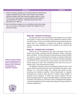 Questions                                                         Answers

5.    Does the software package you are reviewing offer the reporting and
      analytical capability that you need? Many student record system
      software packages offer state reporting capability, albeit at a price.
      There are many advantages to having standard reports produced
      automatically by the software. Reporting requirements will be
      discussed more in Step 12.

6. Does the software package you are considering receive high ratings
      from current users? What types of support are available from the
      software provider?




                                           Step 6b. Choose hardware.
                                               As mentioned above, if you are planning to buy hardware for your student
                                           record system, it is best to wait until you have identified the software solution
                                           you will be using. If, however, you will be restricted to using hardware that you
                                           already have, it is important to inventory your hardware, including the
                                           memory and storage capability that will be available to the student record
                                           software.

                                           Step 6c. Design your network.
                                                Chances are, you are planning to give quite a few people access to the
                                           student record system, including counselors, principals, teachers, registration
                                           clerks, and others. To do this efficiently, you should make the system available
                                           via a network. As you are planning for your system, you should consider what
     Look for ways to build
                                           networking capabilities you currently have, and what networking capabilities
     on the experiences of                 you will need. If you currently have an open network, you may need to add
     other organizations to                security measures to ensure that unauthorized users cannot have access to
     improve your chances                  student records. This is discussed more in Step 9.
     of obtaining an                            The adoption of electronic means for maintaining student records is a big
     effective solution.
                                           step for schools and districts that have been maintaining only paper records.
                                           However, it is a step worth taking, since computer files provide for more
                                           monitoring and analytical capability. Recent improvements in computer
                                           technology have resulted in huge amounts of memory being available in
                                           relatively low-cost machines. To obtain more specific assistance with the
                                           decision-making required for buying and implementing a technology solution
                                           for student record systems, you will want to refer to Technology @ Your Fingertips,
                                           a document designed for persons charged with making technology decisions in
                                           education organizations.



                22
 