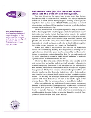 Determine how you will enter or import
  STEP
                8          data into the student record system.
                               Data must be put into the system. Paper systems accept data that are
                           handwritten, typed, or printed out from computers. Entry into a computerized
                           system can be direct, through keying or optical scanning, or through data
                           importation from another source. SPEEDE/ExPRESS is an excellent example of
                           electronic data interchange (EDI) as a method for moving records directly from
                           one computer system into another.
                               The most efficient student record system requires data entry only one time.
One advantage of a
                           Instead of asking a parent to complete a paper form that requires a clerk to copy
well-designed student
                           information onto a roster which is then keyed into a computer file, an ideal
record system is that
data must be entered
                           system might have the parent enter the data directly into the file via a computer
only once for use by all   terminal, or onto an optical scan form that can be read by the computer and
persons with an            placed in a file. Automated editing procedures could be used to ensure that valid
established need to        information is entered, and can even allow for a clerk to edit or accept the
use the data.              information before a permanent entry appears on the official file.
                               As with other phases of data collection, entry, and use, it is important to
                           ensure data confidentiality. Selecting those responsible for entering new or
                           updated student data into the system must be done carefully, and they must be
                           trained to maintain the confidentiality of the data. The previously mentioned
                           document, Protecting the Privacy of Student Records: Guidelines for Education
                           Agencies, contains recommendations for this area.
                               Whenever a child enters a school for the first time, a new record is created
                           or is received from a school the student previously attended. Information is
                           collected from parents the first time a child is enrolled, and that information is
                           kept over time with additions and corrections made as the student progresses
                           through school. Ideally when a student is transferred or promoted to a new
                           school or transfers out of the district, the student record follows electronically so
                           that the record can be entered directly into the receiving school’s information
                           system. This will help the receiving school to make appropriate placement
                           decisions and ensure that data do not have to be collected again by the
                           receiving district. Otherwise a new record must be created for the student.
                               When you implement a new student record system, you may identify data
                           elements for which you do not currently have data. You will have to obtain this
                           information from parents, the student or perhaps a staff member such as a
                           teacher or counselor. Whenever you collect data, there are certain things you
                           should consider in designing the form on which the data will be recorded. These
                           guidelines are relevant even if the “form” is online.




         24
 