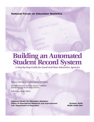 National Forum on Education Statistics




  Building an Automated
  Student Record System
     A Step-by-Step Guide for Local and State Education Agencies




Barbara Clements, Evaluation Software Publishing

National Education Statistics Agenda Committee
National Forum on Education Statistics

Beth Young, Project Officer




National Center for Education Statistics
Office of Educational Research and Improvement        October 2000
U.S. Department of Education                        NCES 2000-324
 