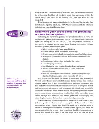 entry is new or a crosswalk from the old system, once the data are entered into
                         the system, you should do edit checks to ensure that answers are within the
                         desired range, that there are no missing data, and that words are not
                         misspelled.
                             There is more detail about data collection in the Standards for Education Data
                         Collection and Reporting (SEDCAR). SEDCAR provides standards for effectively
                         collecting and reporting education data.

                         Determine your procedures for providing
  STEP
                9        access to the system.
                              In this step, the regulations, policies, and procedures detailed in Step 2 are
                         implemented. Specific guidelines are set forth as a part of the Family Educational
                         Rights and Privacy Act of 1974 (FERPA). This law prohibits disclosure of
                         information in student records, other than directory information, without
                         student or parental permission except to:
                                  Ⅲ School employees who have a need-to-know;
                                  Ⅲ Other schools to which a student is transferring;
                                  Ⅲ Certain government officials in order to carry out lawful functions;
                                  Ⅲ Appropriate parties in connection with student financial aid to a
                                     student;
                                  Ⅲ Organizations doing certain studies for the school;
                                  Ⅲ Accrediting organizations;
                                  Ⅲ Individuals who have obtained court orders or subpoenas;
                                  Ⅲ Persons who need to know in cases of health and safety
                                     emergencies; and
                                  Ⅲ State and local officials or authorities if specifically required by a
                                     state law that was adopted before November 19, 1974.
FERPA requirements            Both policies and procedures are needed to ensure that only those with a
must be built into the   “need-to-know” have access to student records. Policies should state who has
system to ensure the     access to specific types of data, particularly data of a sensitive nature that may
confidentiality of       be a part of the student record (either specific individuals or categories of staff,
student data.
                         such as principals and teachers, etc.). In addition, they should state who will be
                         allowed to update and revise student records, what security measures will be
                         used to ensure limited access, and any penalties that will be imposed for abuse
                         of this privilege. Policies should also address procedures for identifying and
                         discarding information that need not be maintained permanently.
                              Procedures will include the assignment of passwords to allow access to data
                         (either to particular data elements or categories of data) and to restrict
                         unauthorized access. Distinctions should be made as to whether access is
                         limited to viewing the data or being allowed to enter, update, and revise the
                         data contained in the records. Your procedures should include cautions to
                         ensure data cannot be accessed if the user leaves his or her desk for a few

          26
 