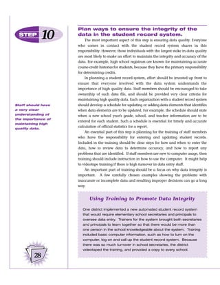 Plan ways to ensure the integrity of the
  STEP
                10   data in the student record system.
                         The most important aspect of this step is ensuring data quality. Everyone
                     who comes in contact with the student record system shares in this
                     responsibility. However, those individuals with the largest stake in data quality
                     are most likely to make an effort to maintain the integrity and accuracy of the
                     data. For example, high school registrars are known for maintaining accurate
                     course-credit histories for students, because they have the primary responsibility
                     for determining credits.
                         In planning a student record system, effort should be invested up front to
                     ensure that everyone involved with the data system understands the
                     importance of high quality data. Staff members should be encouraged to take
                     ownership of each data file, and should be provided very clear criteria for
                     maintaining high quality data. Each organization with a student record system
Staff should have    should develop a schedule for updating or adding data elements that identifies
a very clear         when data elements are to be updated. For example, the schedule should state
understanding of     when a new school year’s grade, school, and teacher information are to be
the importance of
                     entered for each student. Such a schedule is essential for timely and accurate
maintaining high
                     calculation of official statistics for a report.
quality data.
                         An essential part of this step is planning for the training of staff members
                     who have the responsibility for entering and updating student records.
                     Included in the training should be clear steps for how and when to enter the
                     data, how to review data to determine accuracy, and how to report any
                     problems that are identified. If staff members are new to computer usage, then
                     training should include instruction in how to use the computer. It might help
                     to videotape training if there is high turnover in data entry staff.
                         An important part of training should be a focus on why data integrity is
                     important. A few carefully chosen examples showing the problems with
                     inaccurate or incomplete data and resulting improper decisions can go a long
                     way.


                            Using Training to Promote Data Integrity

                        One district implemented a new automated student record system
                        that would require elementary school secretaries and principals to
                        oversee data entry. Trainers for the system brought both secretaries
                        and principals to learn together so that there would be more than
                        one person in the school knowledgeable about the system. Training
                        included basic computer information, such as how to turn on the
                        computer, log on and call up the student record system. Because
                        there was so much turnover in school secretaries, the district
                        videotaped the training, and provided a copy to every school.

          28
 