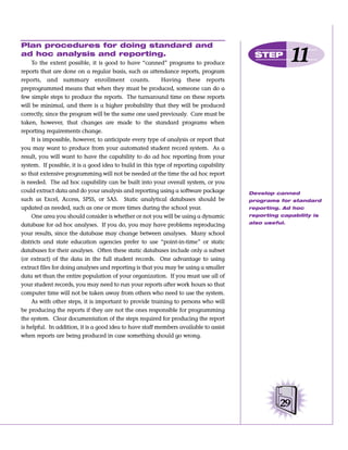 Plan procedures for doing standard and
ad hoc analysis and reporting.
     To the extent possible, it is good to have “canned” programs to produce
                                                                                        STEP
                                                                                                      11
reports that are done on a regular basis, such as attendance reports, program
reports, and summary enrollment counts.                    Having these reports
preprogrammed means that when they must be produced, someone can do a
few simple steps to produce the reports. The turnaround time on these reports
will be minimal, and there is a higher probability that they will be produced
correctly, since the program will be the same one used previously. Care must be
taken, however, that changes are made to the standard programs when
reporting requirements change.
     It is impossible, however, to anticipate every type of analysis or report that
you may want to produce from your automated student record system. As a
result, you will want to have the capability to do ad hoc reporting from your
system. If possible, it is a good idea to build in this type of reporting capability
so that extensive programming will not be needed at the time the ad hoc report
is needed. The ad hoc capability can be built into your overall system, or you
could extract data and do your analysis and reporting using a software package         Develop canned
such as Excel, Access, SPSS, or SAS. Static analytical databases should be             programs for standard
updated as needed, such as one or more times during the school year.                   reporting. Ad hoc
     One area you should consider is whether or not you will be using a dynamic        reporting capability is

database for ad hoc analyses. If you do, you may have problems reproducing             also useful.

your results, since the database may change between analyses. Many school
districts and state education agencies prefer to use “point-in-time” or static
databases for their analyses. Often these static databases include only a subset
(or extract) of the data in the full student records. One advantage to using
extract files for doing analyses and reporting is that you may be using a smaller
data set than the entire population of your organization. If you must use all of
your student records, you may need to run your reports after work hours so that
computer time will not be taken away from others who need to use the system.
     As with other steps, it is important to provide training to persons who will
be producing the reports if they are not the ones responsible for programming
the system. Clear documentation of the steps required for producing the report
is helpful. In addition, it is a good idea to have staff members available to assist
when reports are being produced in case something should go wrong.




                                                                                                 29
 