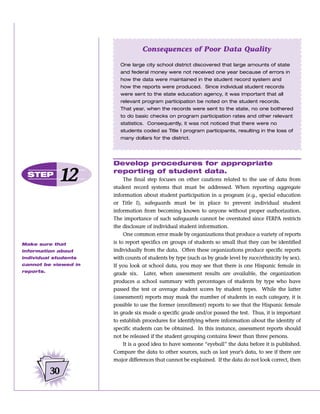 Consequences of Poor Data Quality

                         One large city school district discovered that large amounts of state
                         and federal money were not received one year because of errors in
                         how the data were maintained in the student record system and
                         how the reports were produced. Since individual student records
                         were sent to the state education agency, it was important that all
                         relevant program participation be noted on the student records.
                         That year, when the records were sent to the state, no one bothered
                         to do basic checks on program participation rates and other relevant
                         statistics. Consequently, it was not noticed that there were no
                         students coded as Title I program participants, resulting in the loss of
                         many dollars for the district.




                      Develop procedures for appropriate
  STEP
             12       reporting of student data.
                           The final step focuses on other cautions related to the use of data from
                      student record systems that must be addressed. When reporting aggregate
                      information about student participation in a program (e.g., special education
                      or Title I), safeguards must be in place to prevent individual student
                      information from becoming known to anyone without proper authorization.
                      The importance of such safeguards cannot be overstated since FERPA restricts
                      the disclosure of individual student information.
                           One common error made by organizations that produce a variety of reports
Make sure that        is to report specifics on groups of students so small that they can be identified
information about     individually from the data. Often these organizations produce specific reports
individual students   with counts of students by type (such as by grade level by race/ethnicity by sex).
cannot be viewed in   If you look at school data, you may see that there is one Hispanic female in
reports.
                      grade six. Later, when assessment results are available, the organization
                      produces a school summary with percentages of students by type who have
                      passed the test or average student scores by student types. While the latter
                      (assessment) reports may mask the number of students in each category, it is
                      possible to use the former (enrollment) reports to see that the Hispanic female
                      in grade six made a specific grade and/or passed the test. Thus, it is important
                      to establish procedures for identifying where information about the identity of
                      specific students can be obtained. In this instance, assessment reports should
                      not be released if the student grouping contains fewer than three persons.
                           It is a good idea to have someone “eyeball” the data before it is published.
                      Compare the data to other sources, such as last year’s data, to see if there are
                      major differences that cannot be explained. If the data do not look correct, then

           30
 