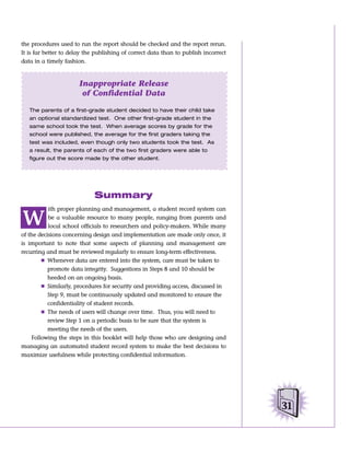 the procedures used to run the report should be checked and the report rerun.
It is far better to delay the publishing of correct data than to publish incorrect
data in a timely fashion.



                       Inappropriate Release
                        of Confidential Data

   The parents of a first-grade student decided to have their child take
   an optional standardized test. One other first-grade student in the
   same school took the test. When average scores by grade for the
   school were published, the average for the first graders taking the
   test was included, even though only two students took the test. As
   a result, the parents of each of the two first graders were able to
   figure out the score made by the other student.




                             Summary
           ith proper planning and management, a student record system can

W          be a valuable resource to many people, ranging from parents and
           local school officials to researchers and policy-makers. While many
of the decisions concerning design and implementation are made only once, it
is important to note that some aspects of planning and management are
recurring and must be reviewed regularly to ensure long-term effectiveness.
        Ⅲ Whenever data are entered into the system, care must be taken to
           promote data integrity. Suggestions in Steps 8 and 10 should be
           heeded on an ongoing basis.
        Ⅲ Similarly, procedures for security and providing access, discussed in
           Step 9, must be continuously updated and monitored to ensure the
           confidentiality of student records.
        Ⅲ The needs of users will change over time. Thus, you will need to
           review Step 1 on a periodic basis to be sure that the system is
           meeting the needs of the users.
    Following the steps in this booklet will help those who are designing and
managing an automated student record system to make the best decisions to
maximize usefulness while protecting confidential information.




                                                                                     31
 